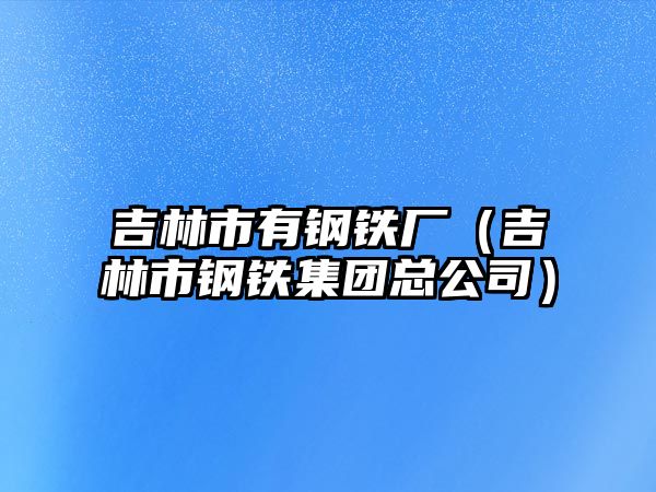 吉林市有鋼鐵廠（吉林市鋼鐵集團總公司）