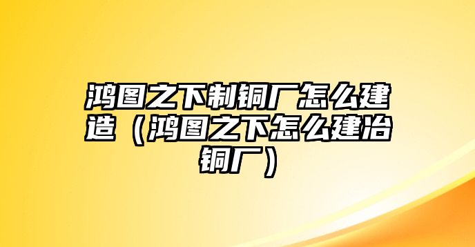 鴻圖之下制銅廠怎么建造（鴻圖之下怎么建冶銅廠）