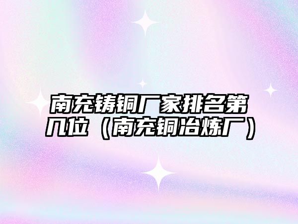 南充鑄銅廠家排名第幾位（南充銅冶煉廠）