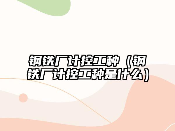 鋼鐵廠計控工種（鋼鐵廠計控工種是什么）