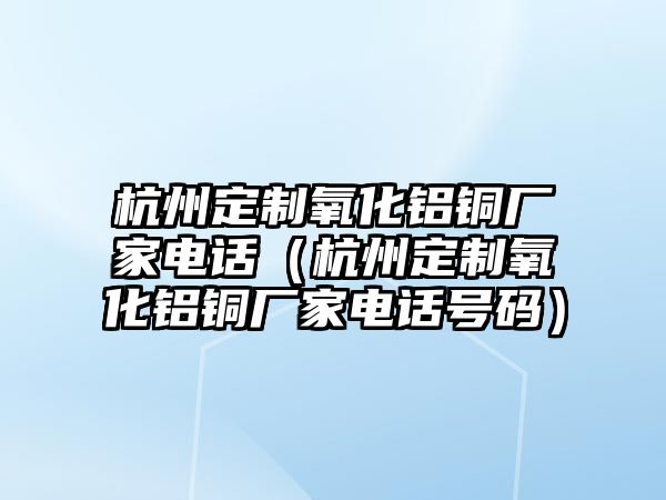 杭州定制氧化鋁銅廠家電話（杭州定制氧化鋁銅廠家電話號(hào)碼）