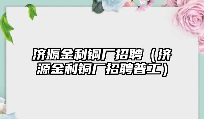 濟(jì)源金利銅廠招聘（濟(jì)源金利銅廠招聘普工）