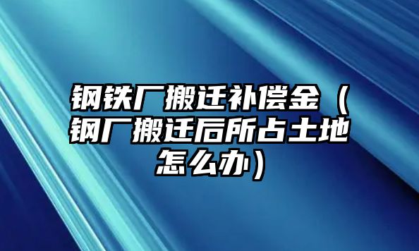 鋼鐵廠搬遷補償金（鋼廠搬遷后所占土地怎么辦）