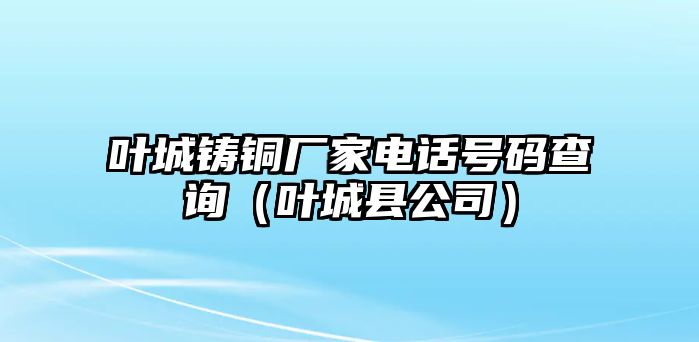 葉城鑄銅廠家電話號(hào)碼查詢（葉城縣公司）