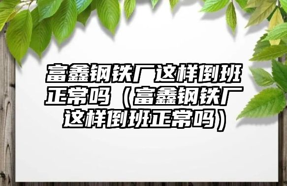 富鑫鋼鐵廠這樣倒班正常嗎（富鑫鋼鐵廠這樣倒班正常嗎）