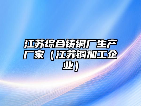 江蘇綜合鑄銅廠生產廠家（江蘇銅加工企業(yè)）