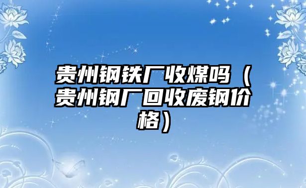 貴州鋼鐵廠收煤嗎（貴州鋼廠回收廢鋼價格）