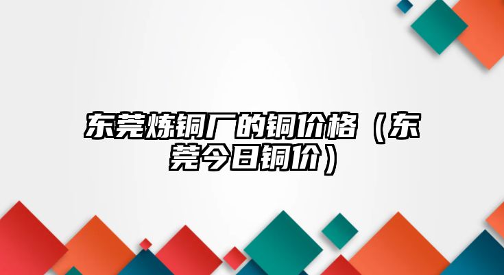 東莞煉銅廠的銅價格（東莞今日銅價）