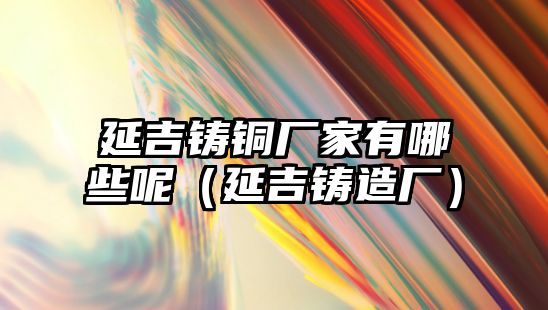 延吉鑄銅廠家有哪些呢（延吉鑄造廠）