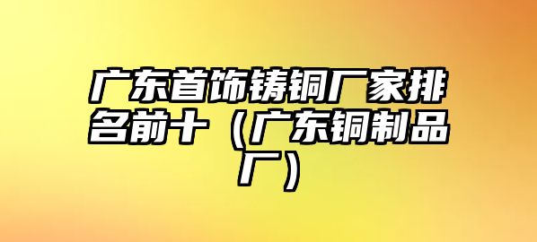 廣東首飾鑄銅廠家排名前十（廣東銅制品廠）