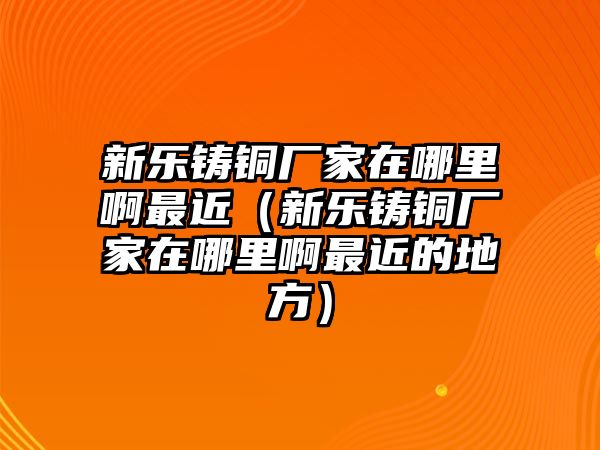 新樂鑄銅廠家在哪里啊最近（新樂鑄銅廠家在哪里啊最近的地方）