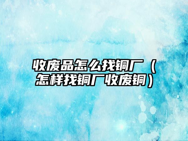 收廢品怎么找銅廠（怎樣找銅廠收廢銅）