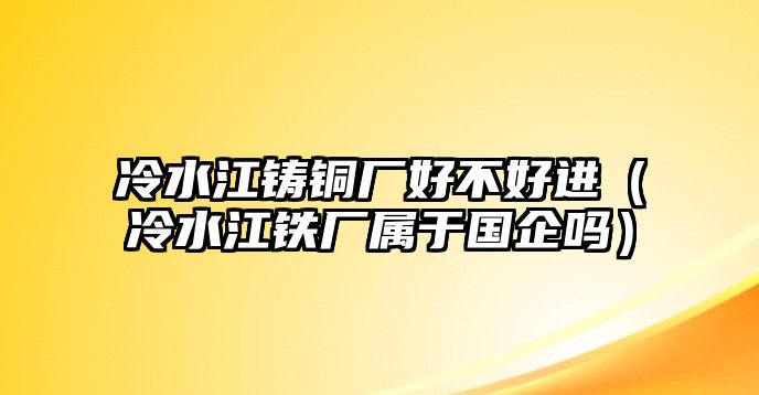 冷水江鑄銅廠好不好進(jìn)（冷水江鐵廠屬于國(guó)企嗎）