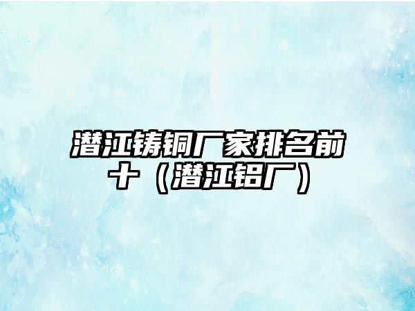 潛江鑄銅廠家排名前十（潛江鋁廠）