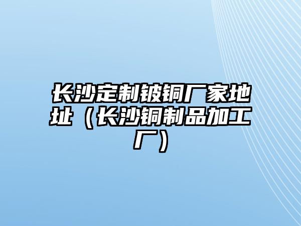 長沙定制鈹銅廠家地址（長沙銅制品加工廠）