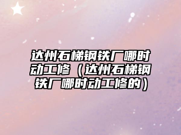 達州石梯鋼鐵廠哪時動工修（達州石梯鋼鐵廠哪時動工修的）