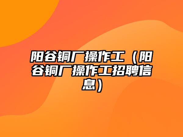 陽谷銅廠操作工（陽谷銅廠操作工招聘信息）