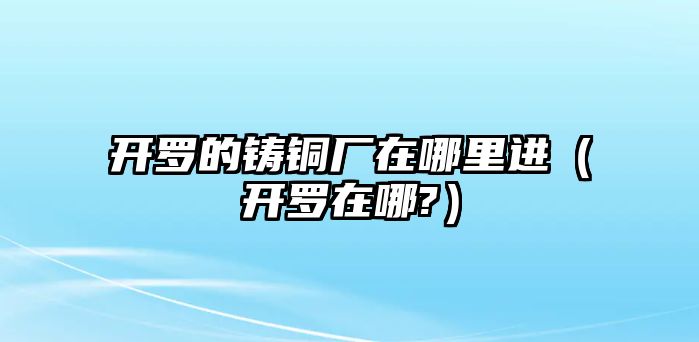 開羅的鑄銅廠在哪里進(jìn)（開羅在哪?）