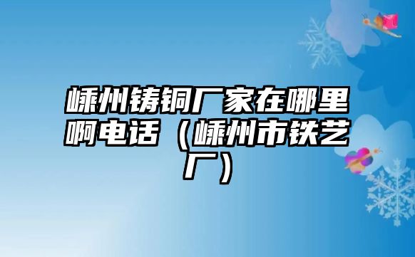 嵊州鑄銅廠家在哪里啊電話（嵊州市鐵藝廠）