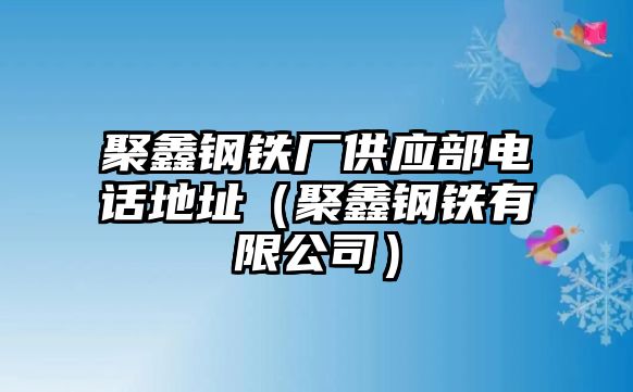 聚鑫鋼鐵廠供應(yīng)部電話地址（聚鑫鋼鐵有限公司）