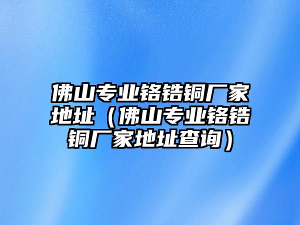 佛山專業(yè)鉻鋯銅廠家地址（佛山專業(yè)鉻鋯銅廠家地址查詢）