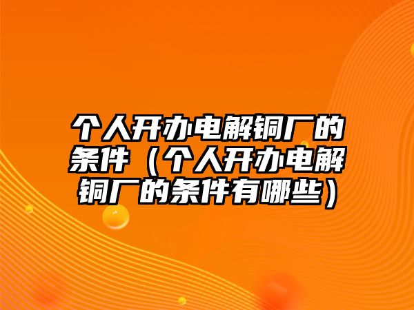 個人開辦電解銅廠的條件（個人開辦電解銅廠的條件有哪些）