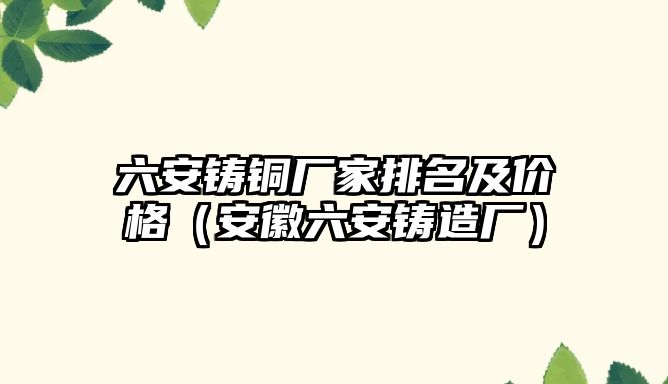 六安鑄銅廠家排名及價格（安徽六安鑄造廠）