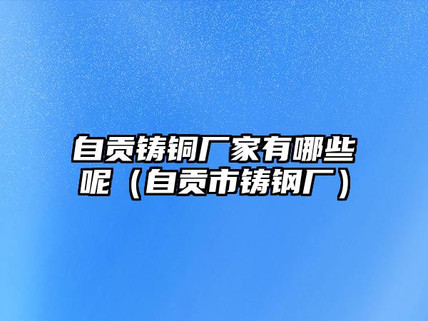 自貢鑄銅廠家有哪些呢（自貢市鑄鋼廠）