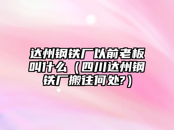 達州鋼鐵廠以前老板叫什么（四川達州鋼鐵廠搬往何處?）