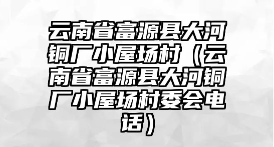 云南省富源縣大河銅廠小屋場(chǎng)村（云南省富源縣大河銅廠小屋場(chǎng)村委會(huì)電話）