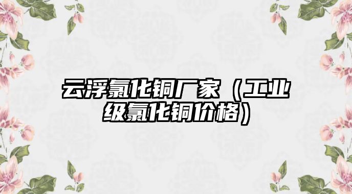 云浮氯化銅廠家（工業(yè)級(jí)氯化銅價(jià)格）