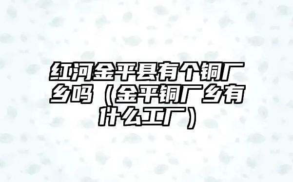 紅河金平縣有個(gè)銅廠鄉(xiāng)嗎（金平銅廠鄉(xiāng)有什么工廠）