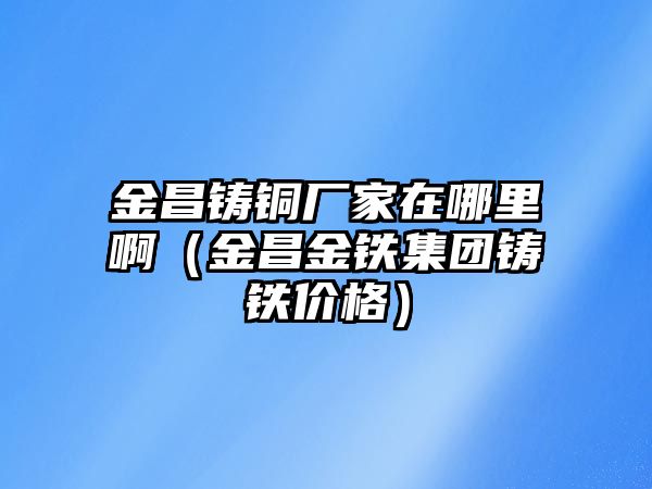 金昌鑄銅廠家在哪里?。ń鸩痂F集團(tuán)鑄鐵價(jià)格）