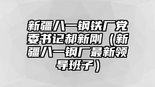 新疆八一鋼鐵廠黨委書(shū)記郝新剛（新疆八一鋼廠最新領(lǐng)導(dǎo)班子）