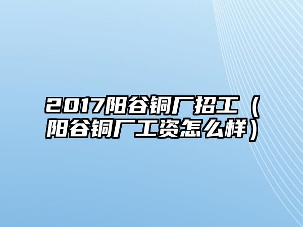 2017陽(yáng)谷銅廠招工（陽(yáng)谷銅廠工資怎么樣）