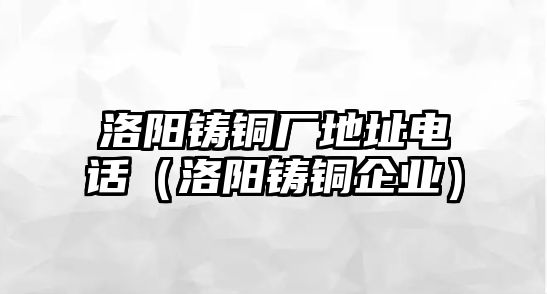 洛陽鑄銅廠地址電話（洛陽鑄銅企業(yè)）