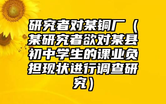 研究者對某銅廠（某研究者欲對某縣初中學(xué)生的課業(yè)負(fù)擔(dān)現(xiàn)狀進(jìn)行調(diào)查研究）