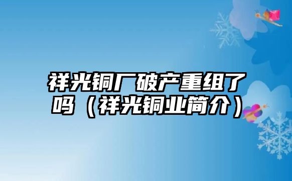 祥光銅廠破產(chǎn)重組了嗎（祥光銅業(yè)簡介）