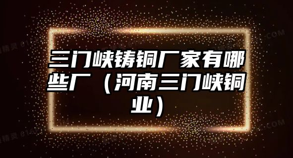 三門峽鑄銅廠家有哪些廠（河南三門峽銅業(yè)）