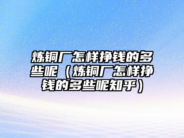 煉銅廠怎樣掙錢的多些呢（煉銅廠怎樣掙錢的多些呢知乎）