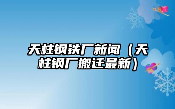 天柱鋼鐵廠新聞（天柱鋼廠搬遷最新）