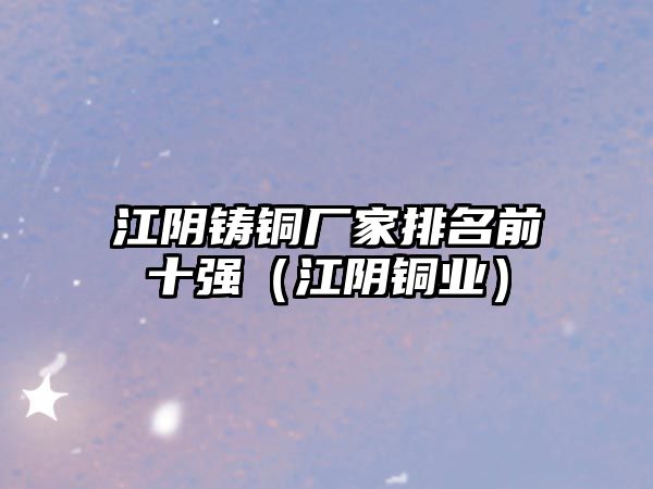 江陰鑄銅廠家排名前十強(qiáng)（江陰銅業(yè)）