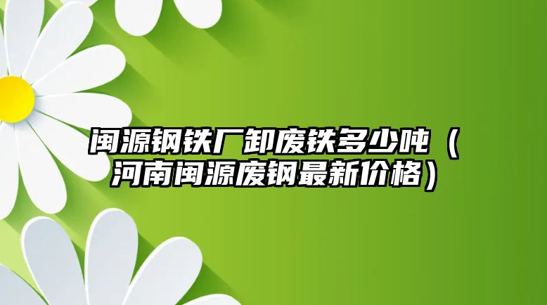 閩源鋼鐵廠卸廢鐵多少噸（河南閩源廢鋼最新價(jià)格）