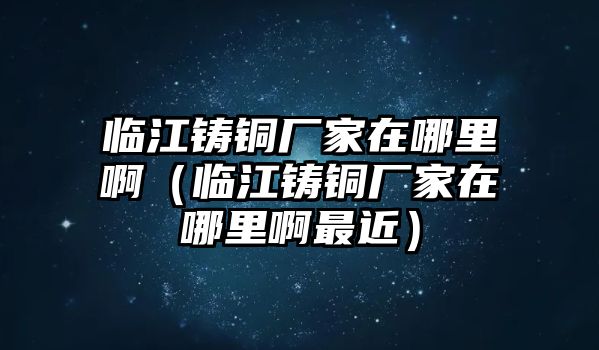 臨江鑄銅廠家在哪里?。ㄅR江鑄銅廠家在哪里啊最近）