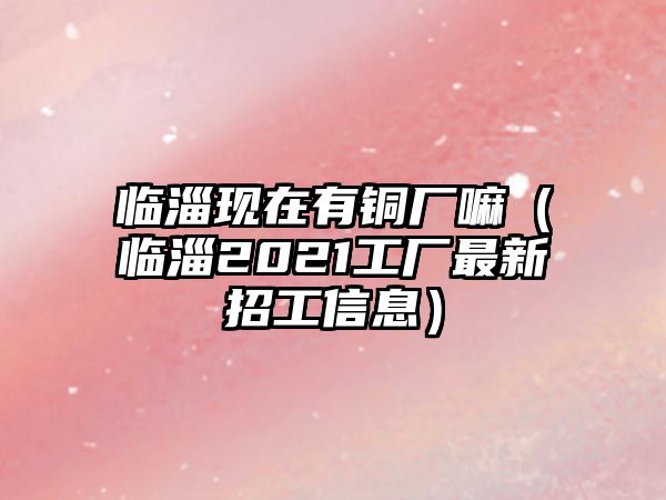 臨淄現(xiàn)在有銅廠嘛（臨淄2021工廠最新招工信息）