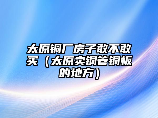 太原銅廠房子敢不敢買(mǎi)（太原賣(mài)銅管銅板的地方）