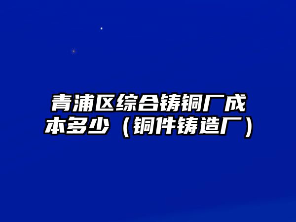 青浦區(qū)綜合鑄銅廠成本多少（銅件鑄造廠）