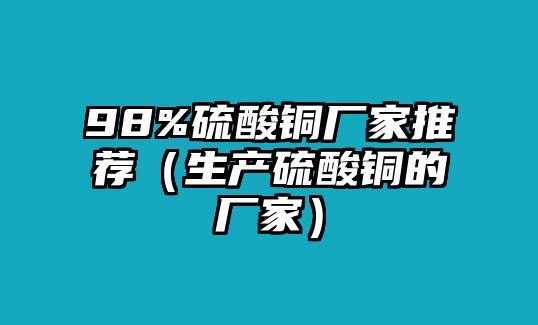 98%硫酸銅廠家推薦（生產(chǎn)硫酸銅的廠家）