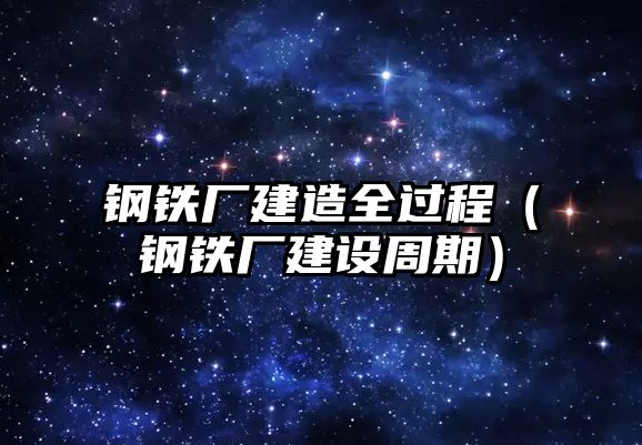 鋼鐵廠建造全過程（鋼鐵廠建設(shè)周期）