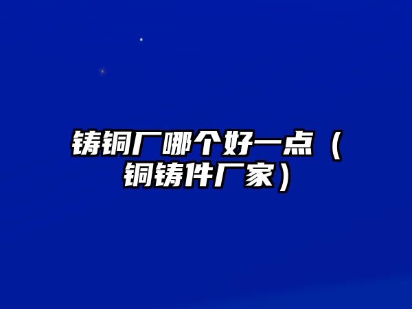 鑄銅廠哪個(gè)好一點(diǎn)（銅鑄件廠家）